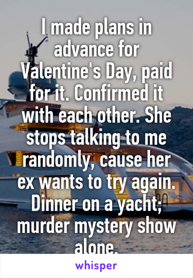 I made plans in advance for Valentine's Day, paid for it. Confirmed it with each other. She stops talking to me randomly, cause her ex wants to try again. Dinner on a yacht; murder mystery show alone.