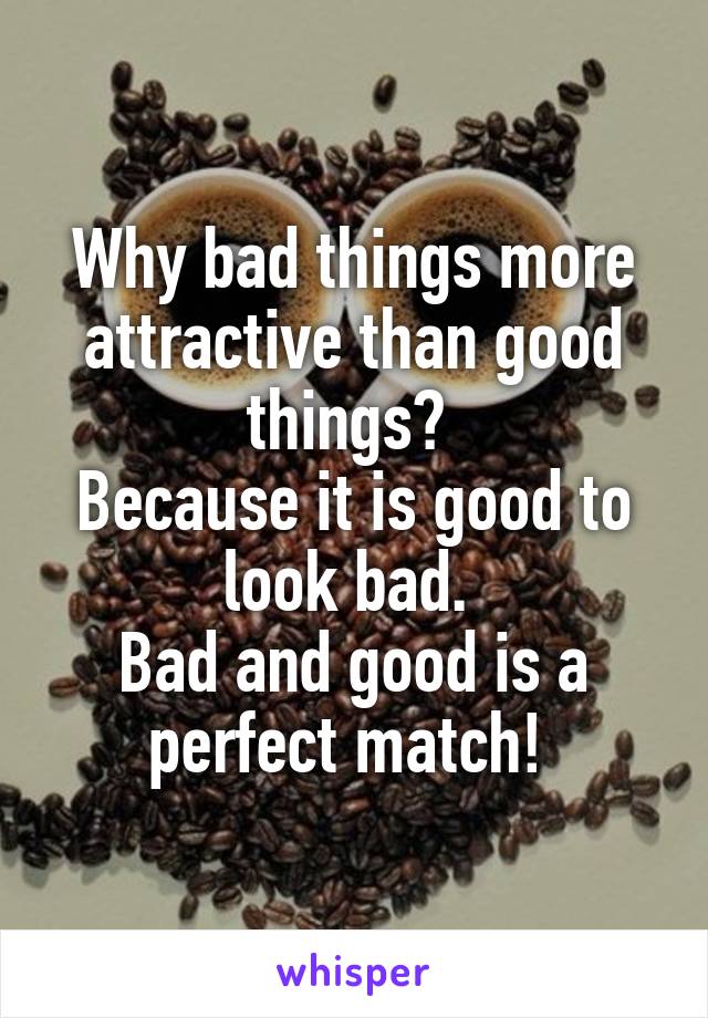 Why bad things more attractive than good things? 
Because it is good to look bad. 
Bad and good is a perfect match! 