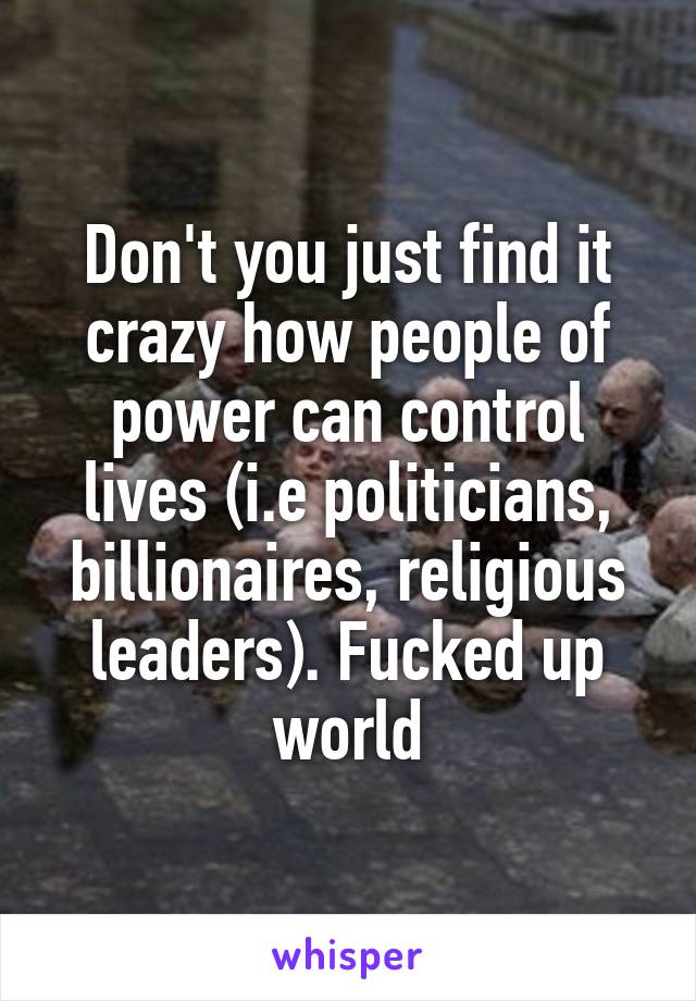 Don't you just find it crazy how people of power can control lives (i.e politicians, billionaires, religious leaders). Fucked up world