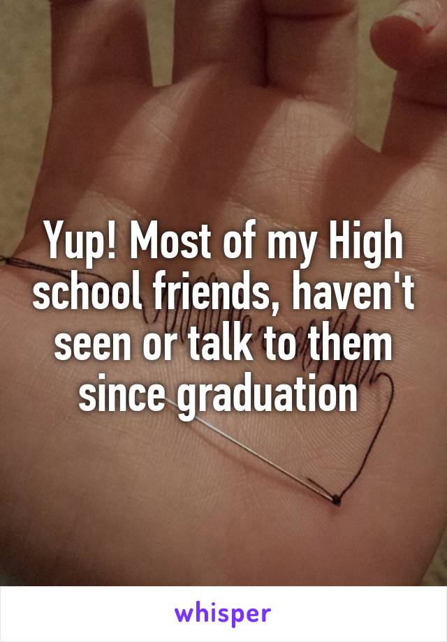 Yup! Most of my High school friends, haven't seen or talk to them since graduation 