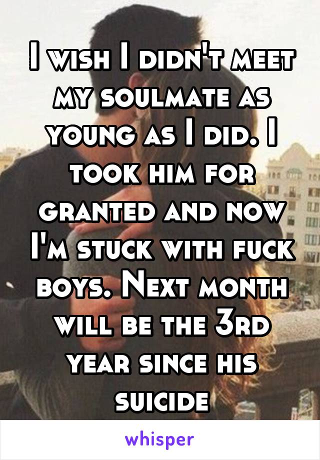 I wish I didn't meet my soulmate as young as I did. I took him for granted and now I'm stuck with fuck boys. Next month will be the 3rd year since his suicide