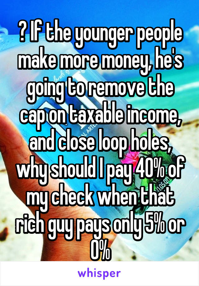 ? If the younger people make more money, he's going to remove the cap on taxable income, and close loop holes, why should I pay 40% of my check when that rich guy pays only 5% or 0%