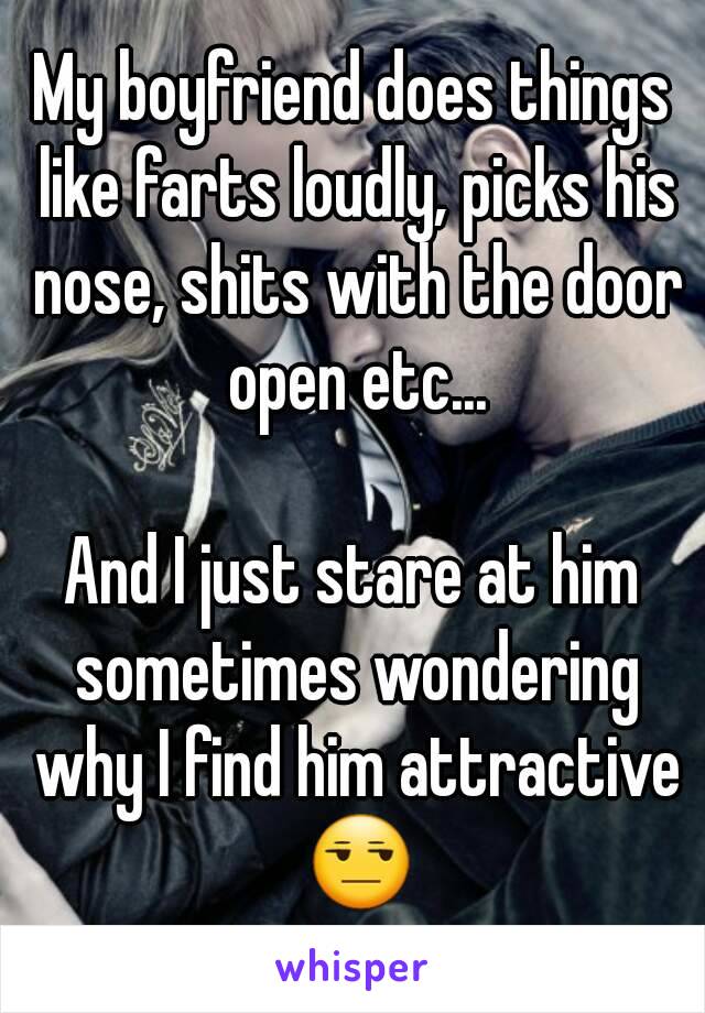 My boyfriend does things like farts loudly, picks his nose, shits with the door open etc...

And I just stare at him sometimes wondering why I find him attractive 😒