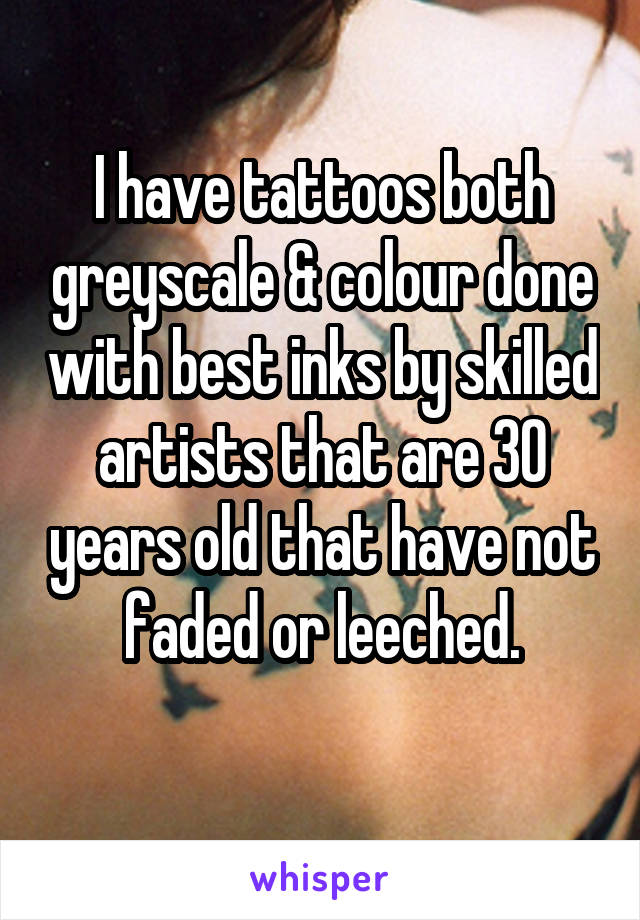 I have tattoos both greyscale & colour done with best inks by skilled artists that are 30 years old that have not faded or leeched.
