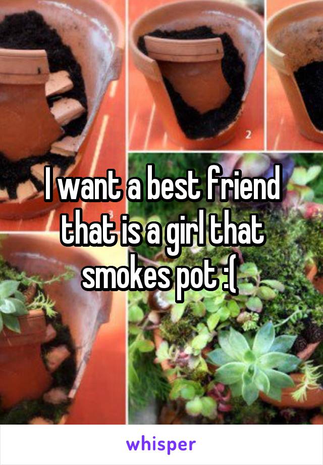 I want a best friend that is a girl that smokes pot :( 