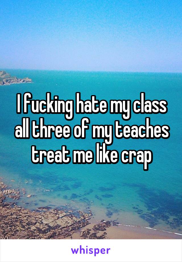 I fucking hate my class all three of my teaches treat me like crap