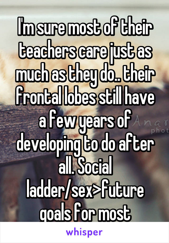 I'm sure most of their teachers care just as much as they do.. their frontal lobes still have a few years of developing to do after all. Social ladder/sex>future goals for most