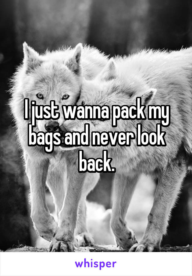 I just wanna pack my bags and never look back.