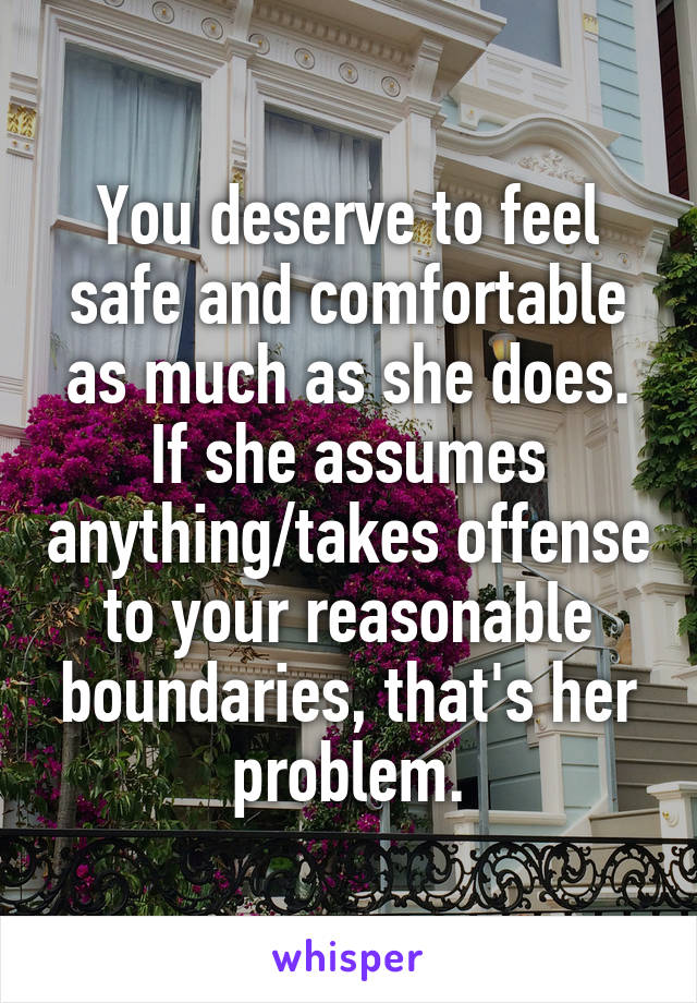 You deserve to feel safe and comfortable as much as she does. If she assumes anything/takes offense to your reasonable boundaries, that's her problem.