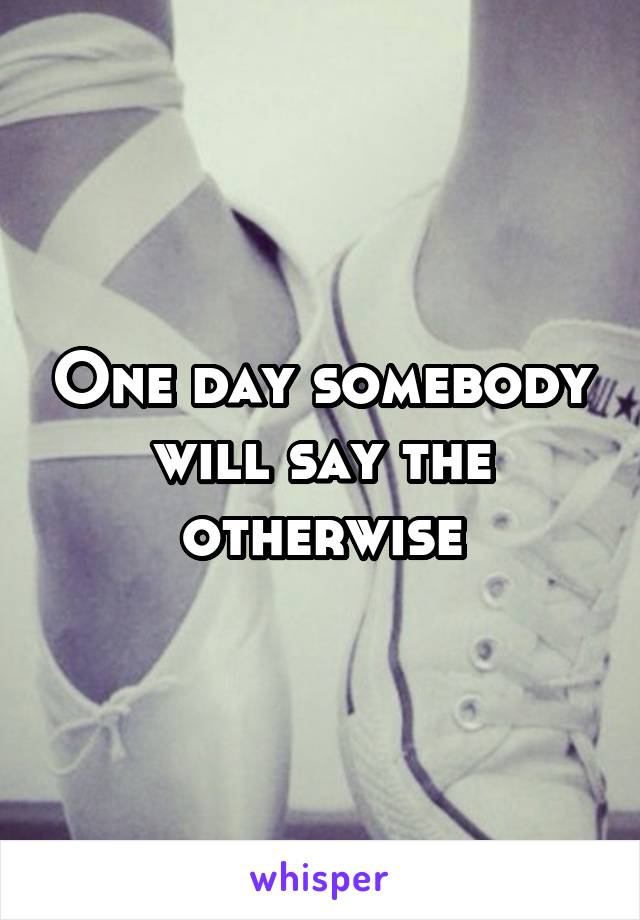 One day somebody will say the otherwise