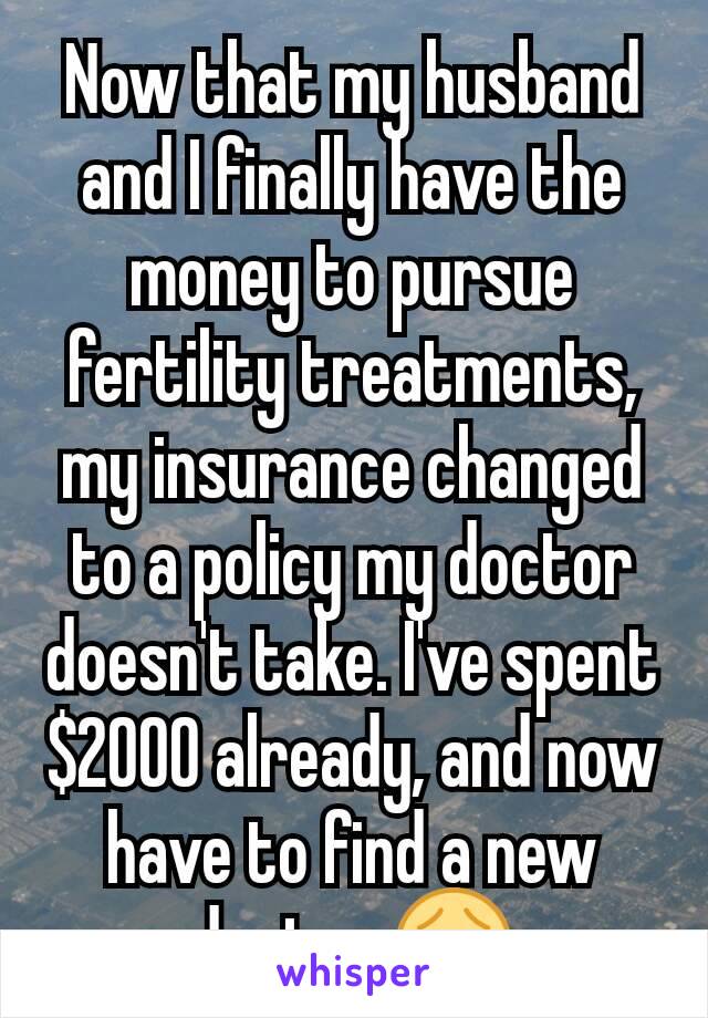 Now that my husband and I finally have the money to pursue fertility treatments, my insurance changed to a policy my doctor doesn't take. I've spent $2000 already, and now have to find a new doctor 😢