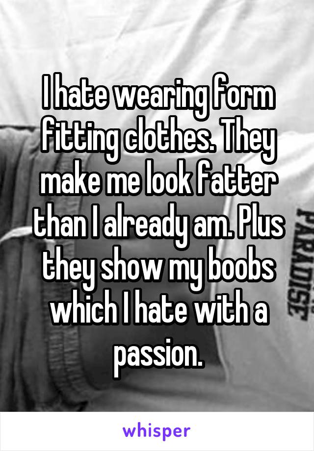 I hate wearing form fitting clothes. They make me look fatter than I already am. Plus they show my boobs which I hate with a passion.