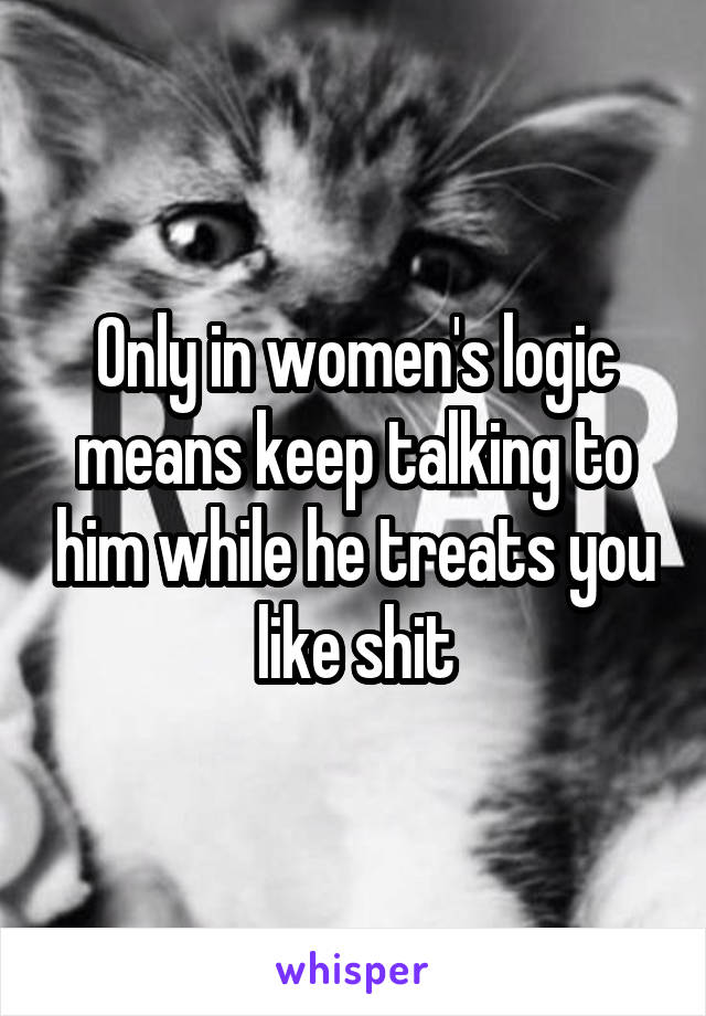 Only in women's logic means keep talking to him while he treats you like shit