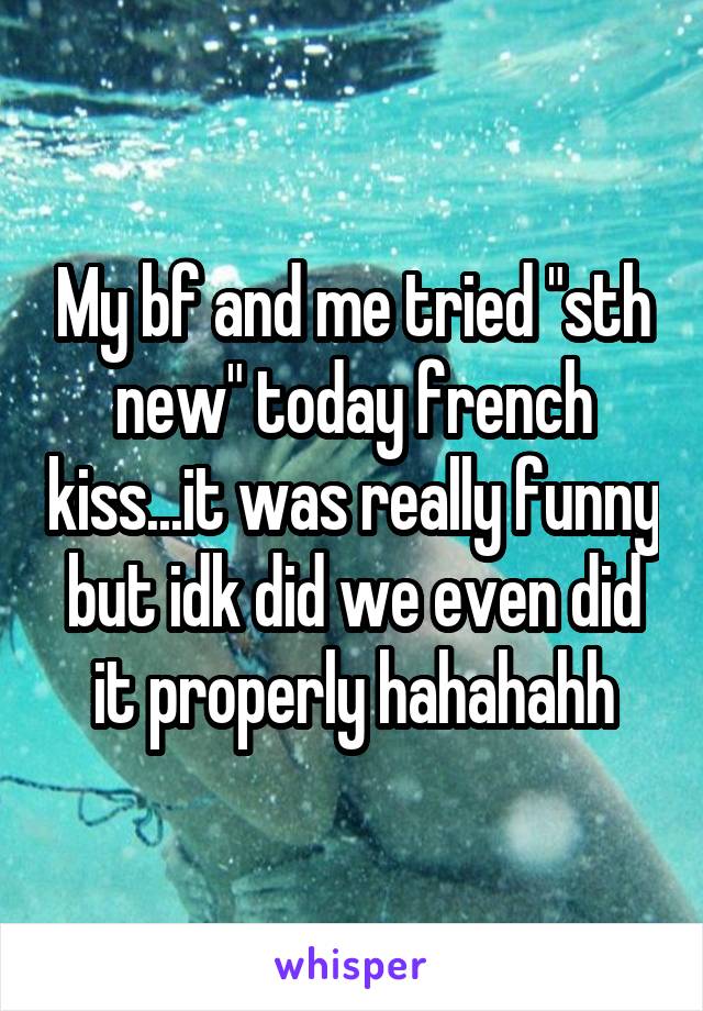 My bf and me tried "sth new" today french kiss...it was really funny but idk did we even did it properly hahahahh