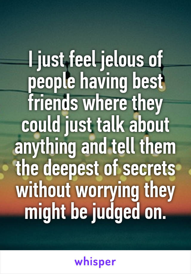 I just feel jelous of people having best friends where they could just talk about anything and tell them the deepest of secrets without worrying they might be judged on.