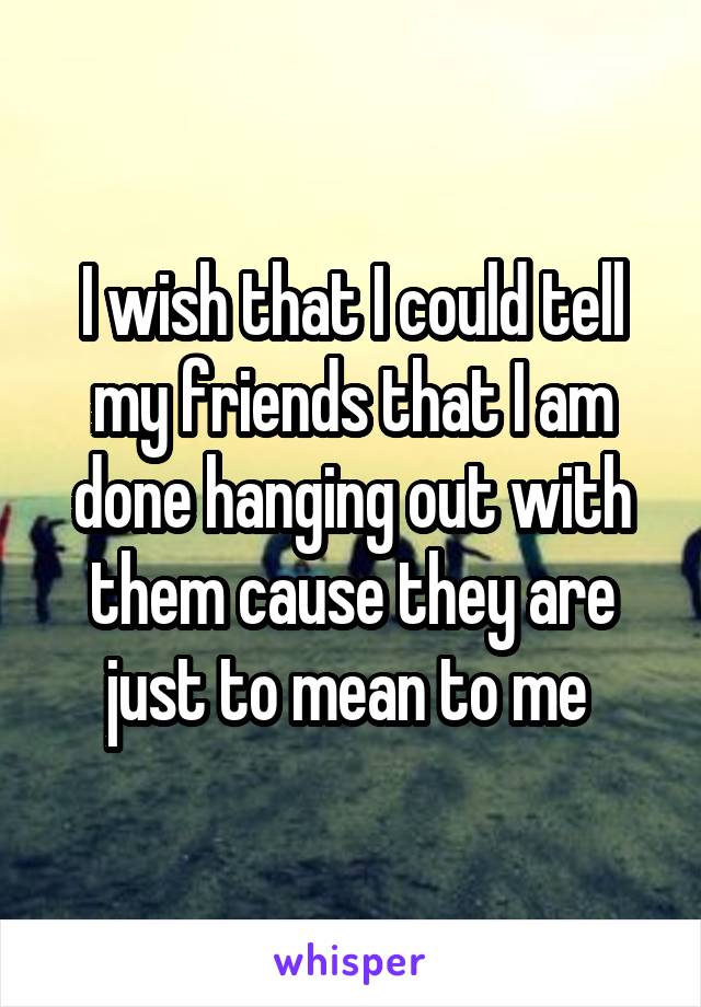 I wish that I could tell my friends that I am done hanging out with them cause they are just to mean to me 