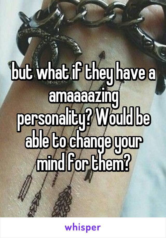 but what if they have a amaaaazing personality? Would be able to change your mind for them?