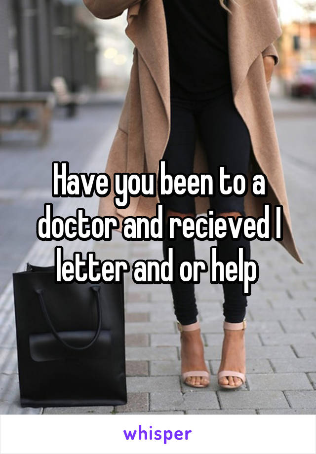 Have you been to a doctor and recieved I letter and or help 