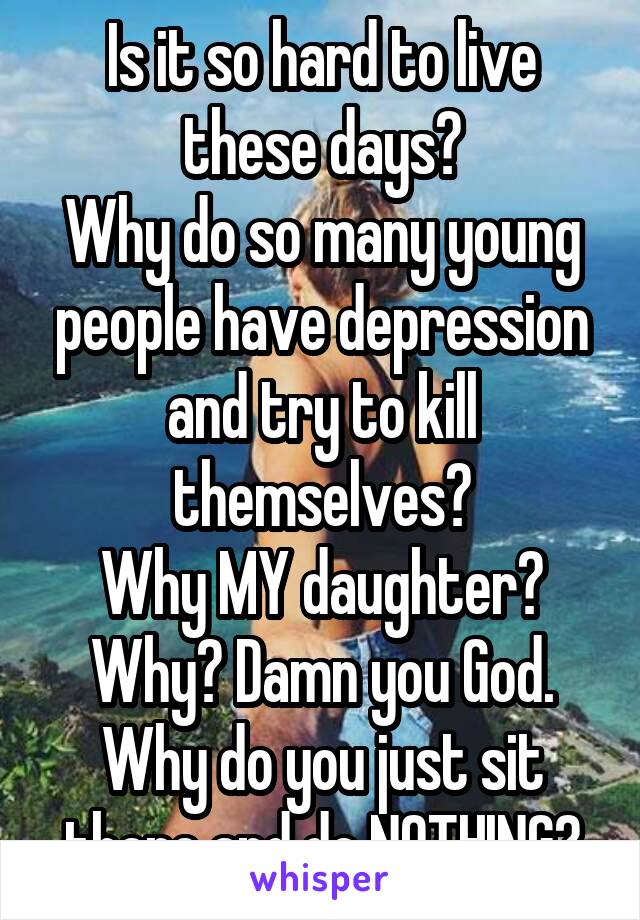 Is it so hard to live these days?
Why do so many young people have depression and try to kill themselves?
Why MY daughter?
Why? Damn you God. Why do you just sit there and do NOTHING?