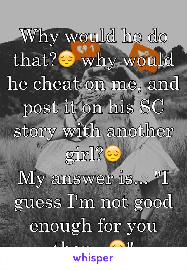 Why would he do that?😔 why would he cheat on me, and post it on his SC story with another girl?😔 
My answer is... "I guess I'm not good enough for you then...😔"