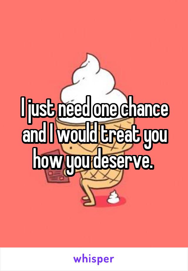 I just need one chance and I would treat you how you deserve. 