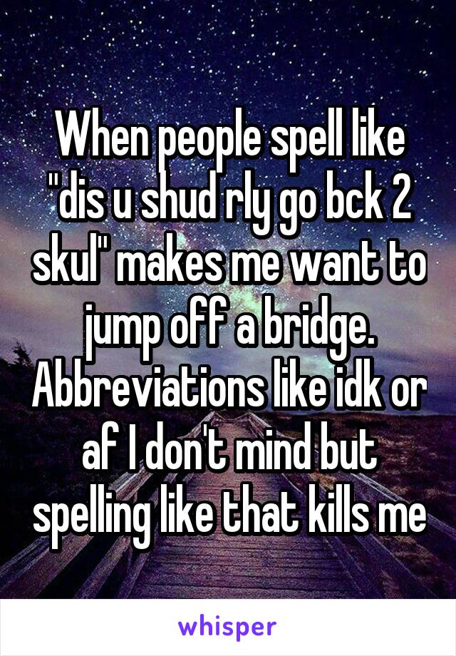 When people spell like "dis u shud rly go bck 2 skul" makes me want to jump off a bridge. Abbreviations like idk or af I don't mind but spelling like that kills me