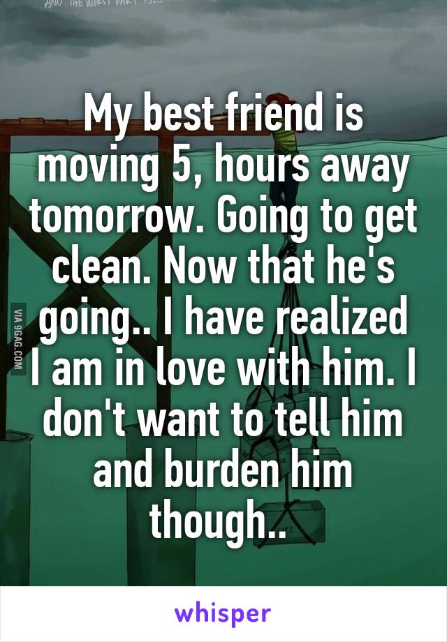 My best friend is moving 5, hours away tomorrow. Going to get clean. Now that he's going.. I have realized I am in love with him. I don't want to tell him and burden him though.. 