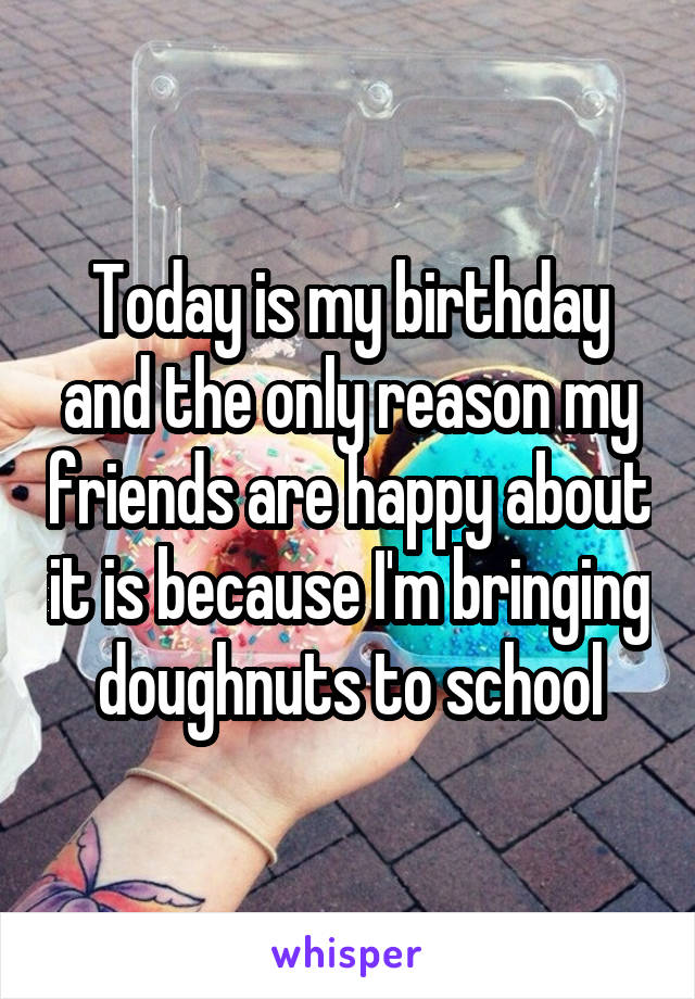 Today is my birthday and the only reason my friends are happy about it is because I'm bringing doughnuts to school