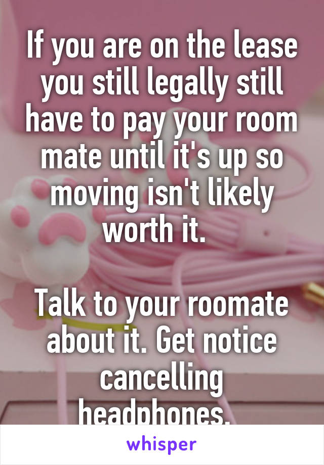 If you are on the lease you still legally still have to pay your room mate until it's up so moving isn't likely worth it.  

Talk to your roomate about it. Get notice cancelling headphones.  