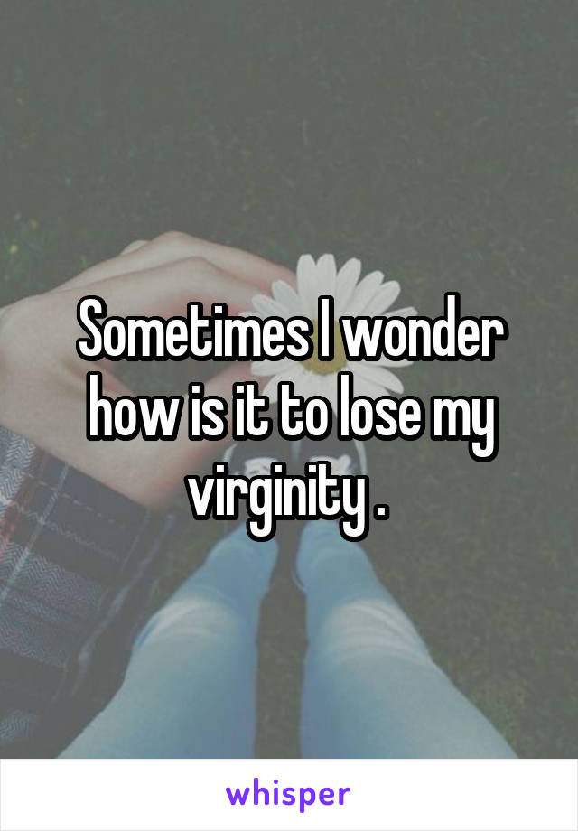 Sometimes I wonder how is it to lose my virginity . 