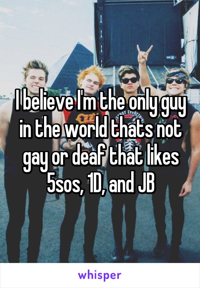 I believe I'm the only guy in the world thats not gay or deaf that likes 5sos, 1D, and JB