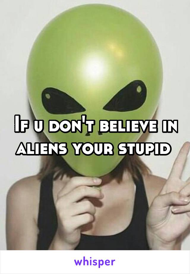 If u don't believe in aliens your stupid 