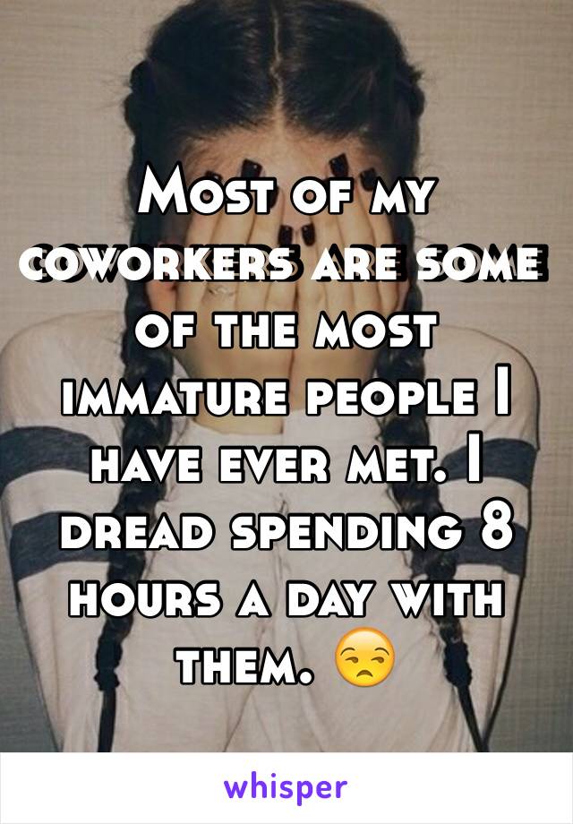 Most of my coworkers are some of the most immature people I have ever met. I dread spending 8 hours a day with them. 😒