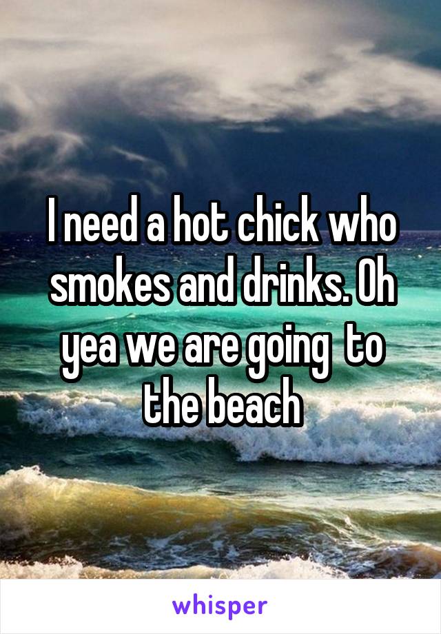 I need a hot chick who smokes and drinks. Oh yea we are going  to the beach