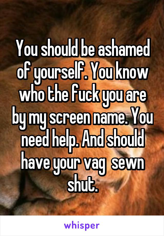 You should be ashamed of yourself. You know who the fuck you are by my screen name. You need help. And should have your vag  sewn shut.