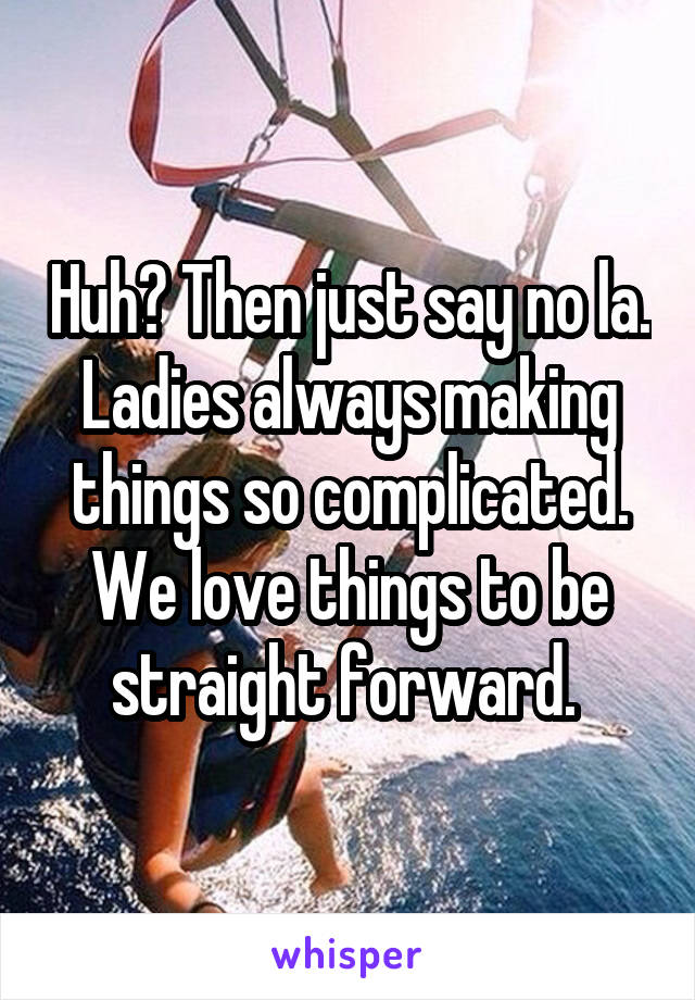 Huh? Then just say no la. Ladies always making things so complicated. We love things to be straight forward. 