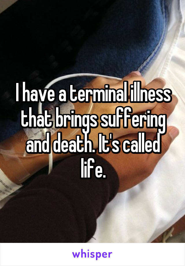 I have a terminal illness that brings suffering and death. It's called life.