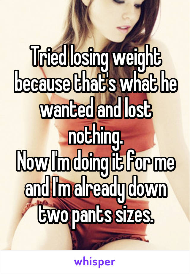 Tried losing weight because that's what he wanted and lost nothing.
Now I'm doing it for me and I'm already down two pants sizes.