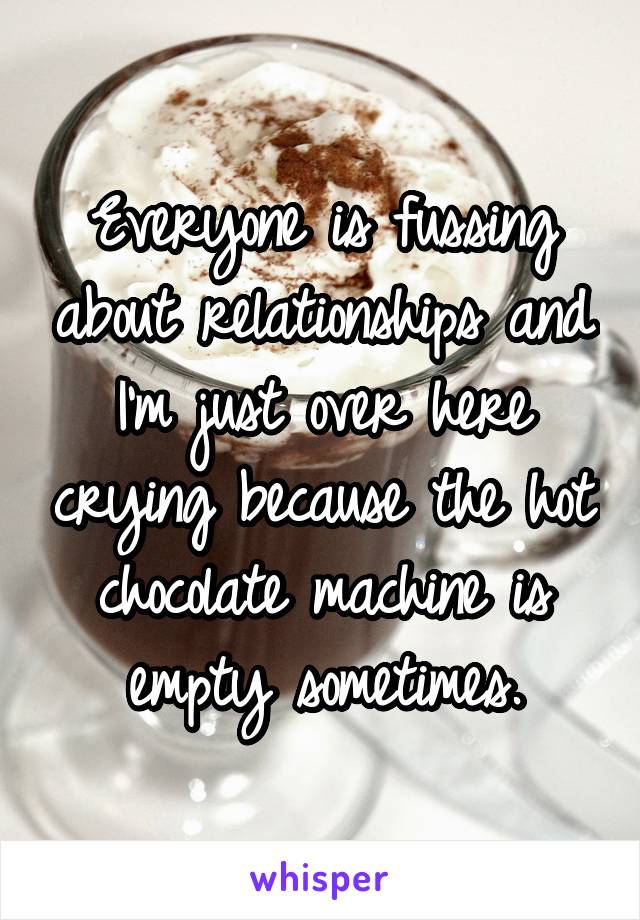 Everyone is fussing about relationships and I'm just over here crying because the hot chocolate machine is empty sometimes.