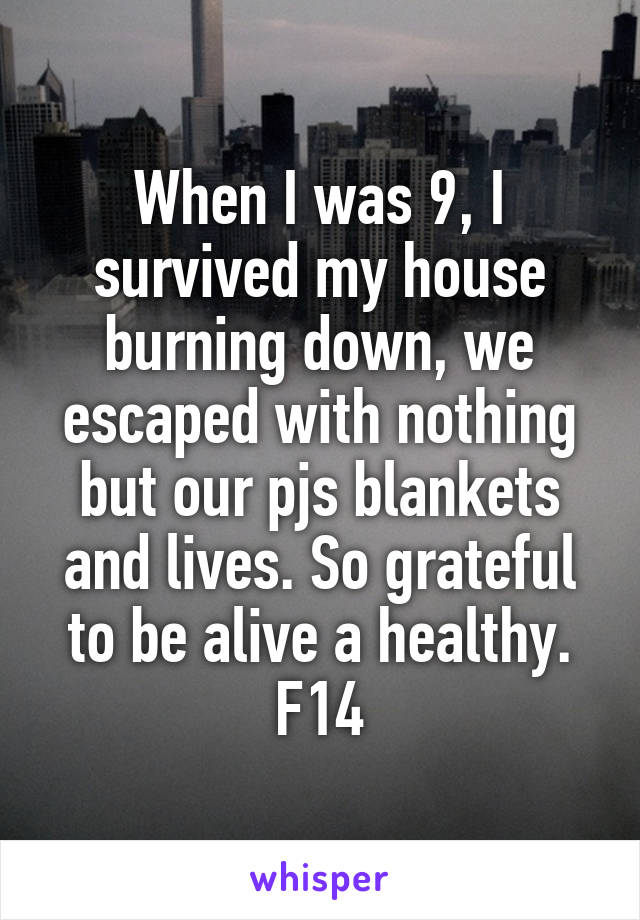 When I was 9, I survived my house burning down, we escaped with nothing but our pjs blankets and lives. So grateful to be alive a healthy.
F14