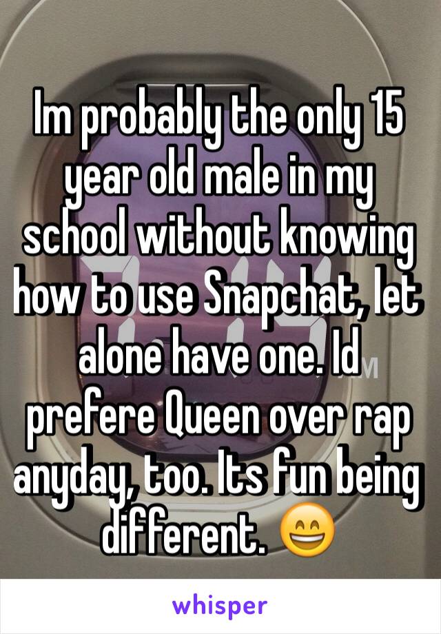 Im probably the only 15 year old male in my school without knowing how to use Snapchat, let alone have one. Id prefere Queen over rap anyday, too. Its fun being different. 😄