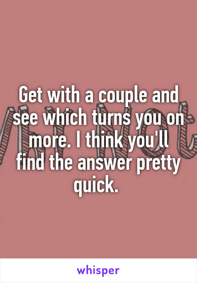 Get with a couple and see which turns you on more. I think you'll find the answer pretty quick. 