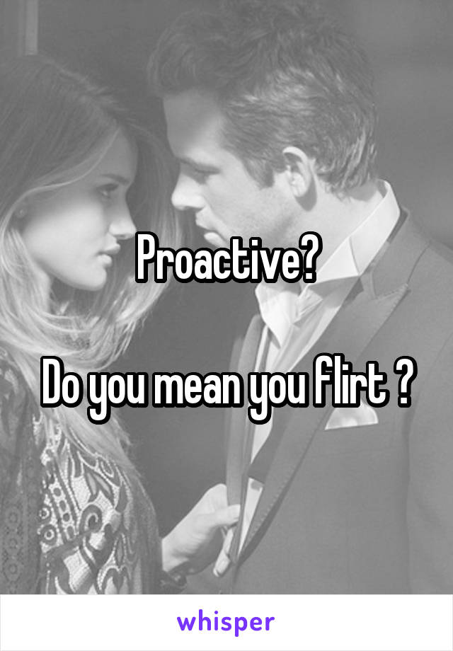 Proactive?

Do you mean you flirt ?