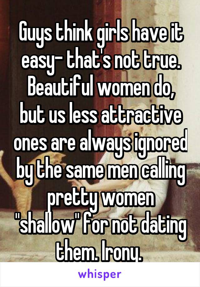 Guys think girls have it easy- that's not true. Beautiful women do, but us less attractive ones are always ignored by the same men calling pretty women "shallow" for not dating them. Irony. 