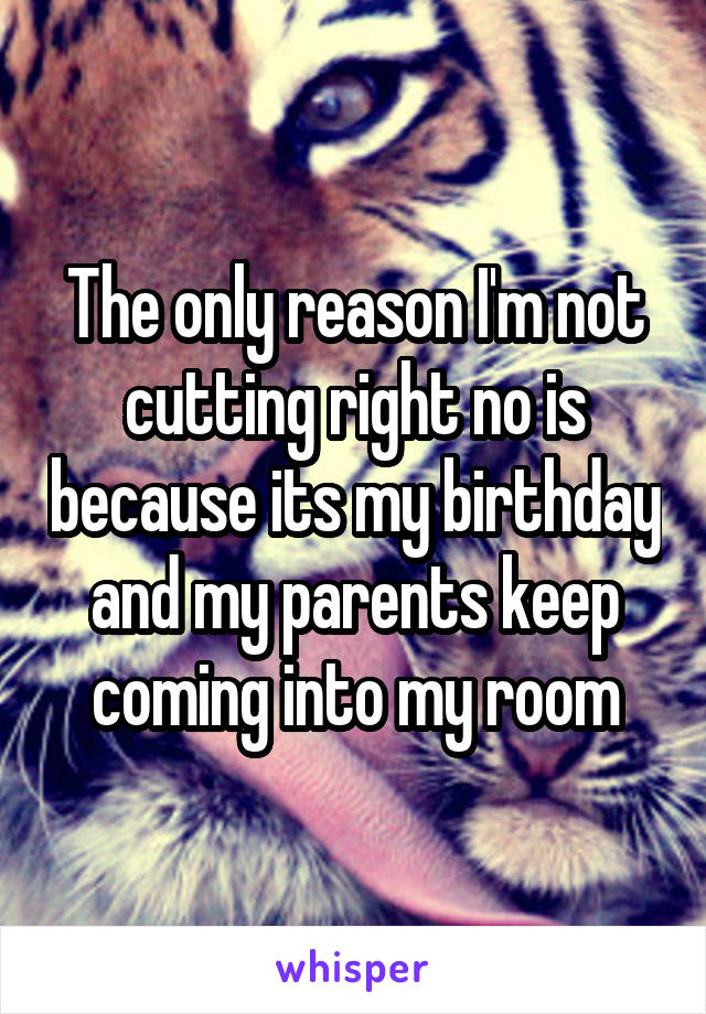 The only reason I'm not cutting right no is because its my birthday and my parents keep coming into my room