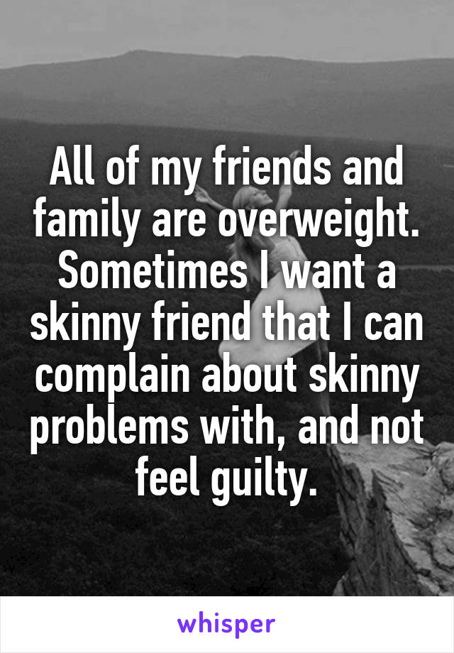 All of my friends and family are overweight.
Sometimes I want a skinny friend that I can complain about skinny problems with, and not feel guilty.