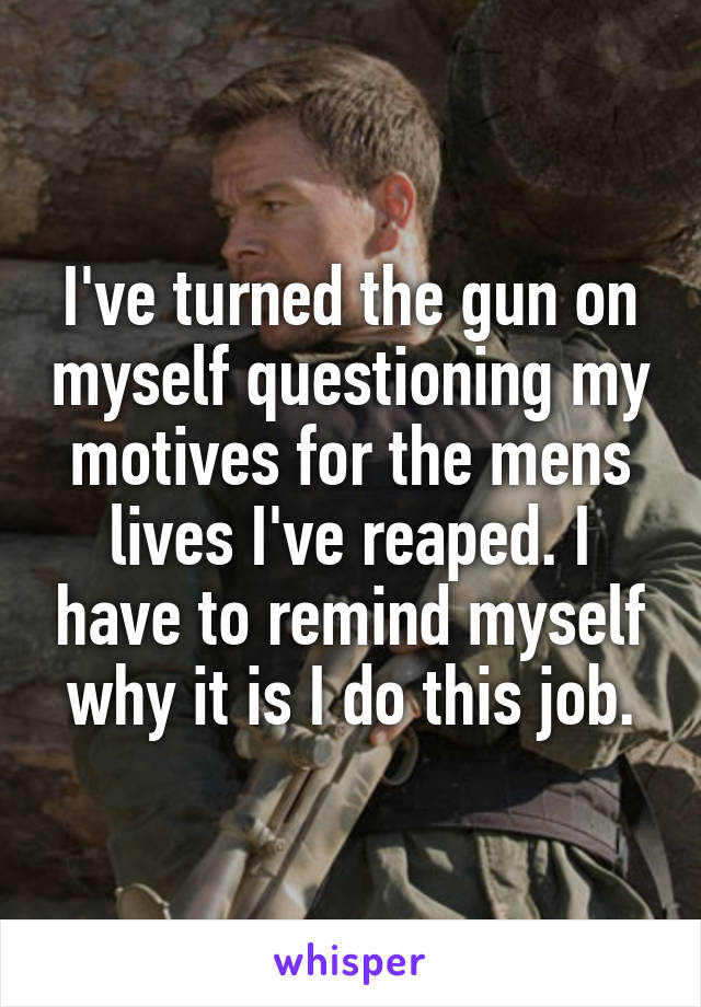 I've turned the gun on myself questioning my motives for the mens lives I've reaped. I have to remind myself why it is I do this job.