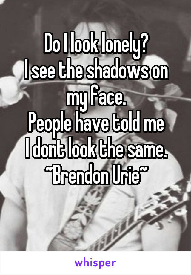 Do I look lonely?
I see the shadows on my face.
People have told me
I dont look the same.
~Brendon Urie~

