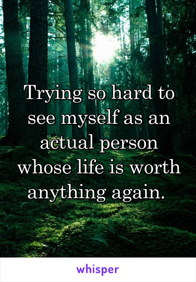 Trying so hard to see myself as an actual person whose life is worth anything again. 