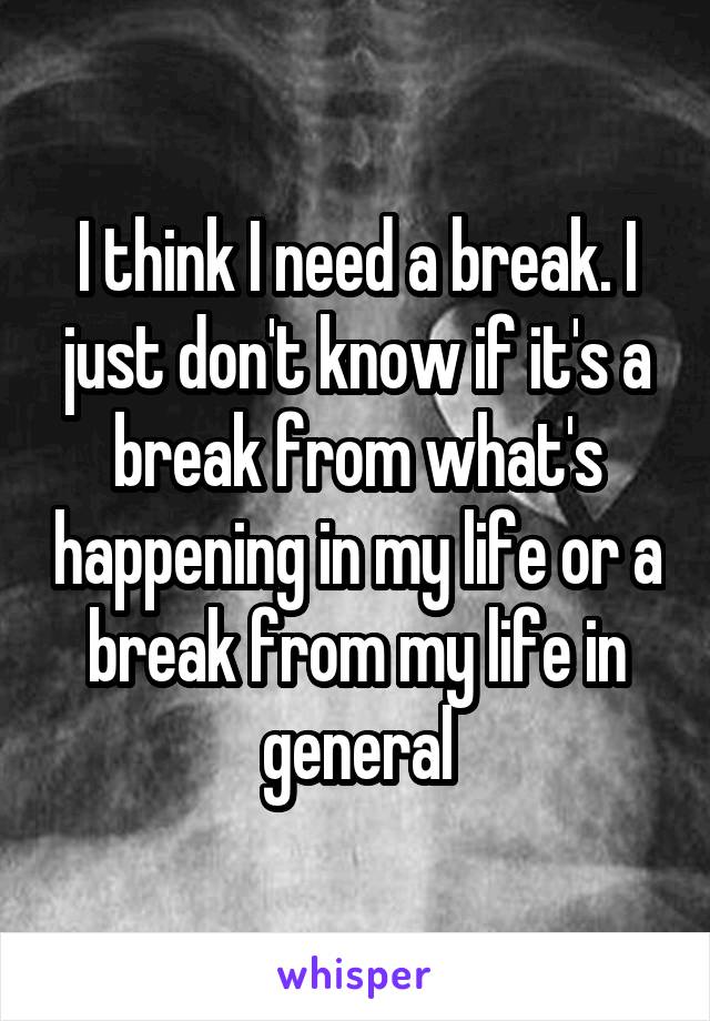 I think I need a break. I just don't know if it's a break from what's happening in my life or a break from my life in general